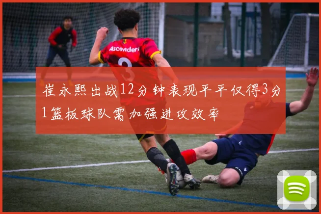 崔永熙出战12分钟表现平平仅得3分1篮板球队需加强进攻效率