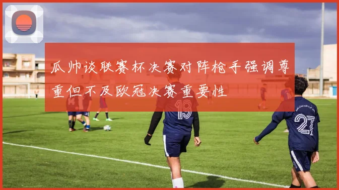 瓜帅谈联赛杯决赛对阵枪手强调尊重但不及欧冠决赛重要性
