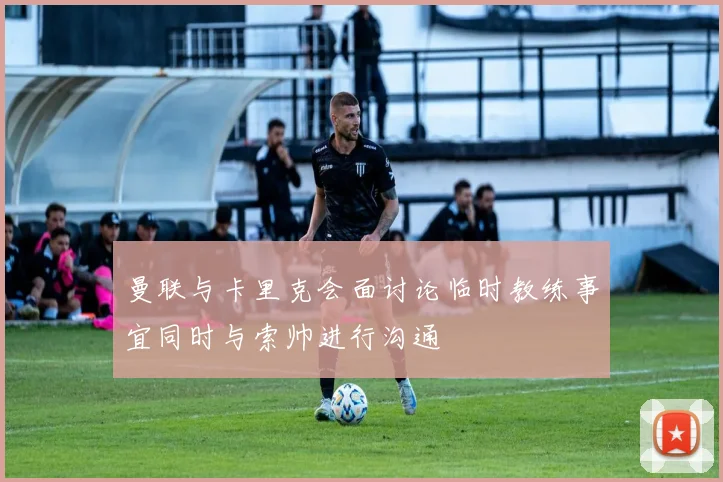 曼联与卡里克会面讨论临时教练事宜同时与索帅进行沟通