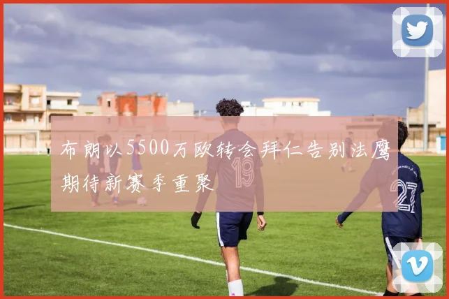 布朗以5500万欧转会拜仁告别法鹰期待新赛季重聚