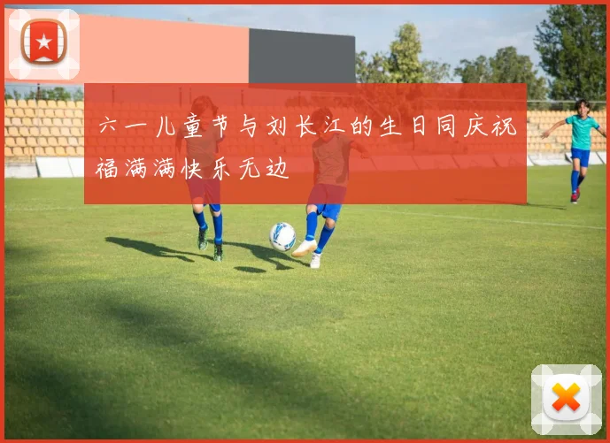六一儿童节与刘长江的生日同庆祝福满满快乐无边