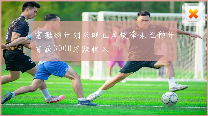 富勒姆计划买断丘库埃泽米兰预计可获3000万欧收入