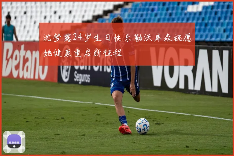 沈梦露24岁生日快乐勒沃库森祝愿她健康重启新征程
