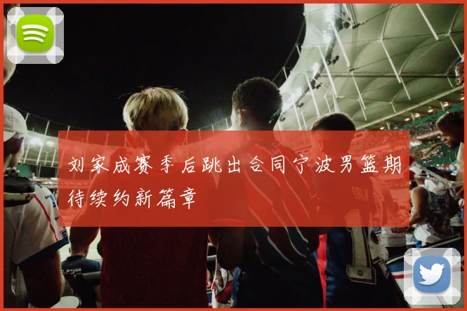 刘家成赛季后跳出合同宁波男篮期待续约新篇章
