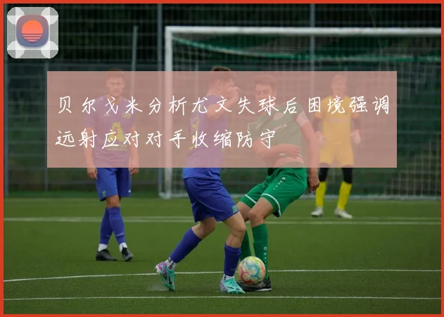 贝尔戈米分析尤文失球后困境强调远射应对对手收缩防守