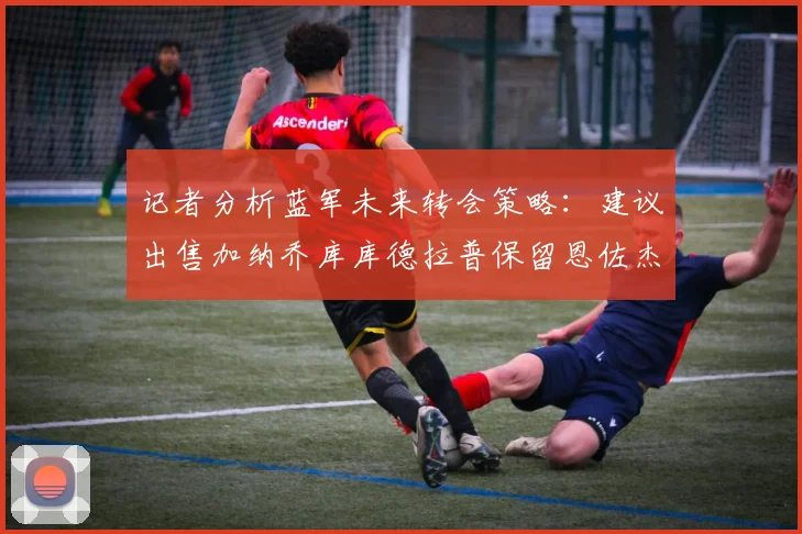 记者分析蓝军未来转会策略：建议出售加纳乔库库德拉普保留恩佐杰克逊