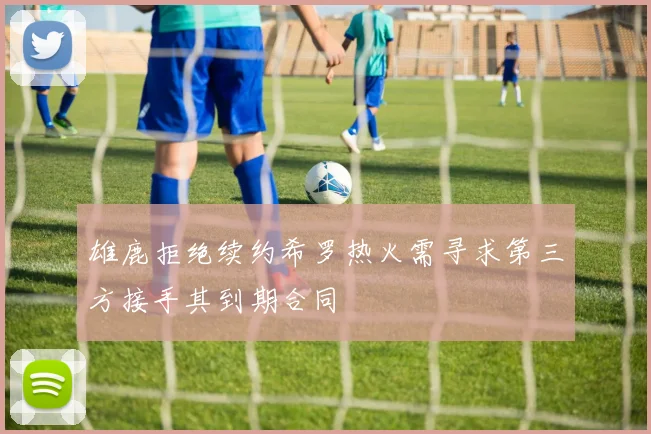 雄鹿拒绝续约希罗热火需寻求第三方接手其到期合同