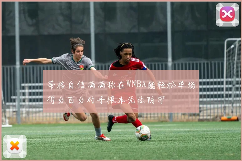 蒂格自信满满称在WNBA能轻松单场得分百分对手根本无法防守