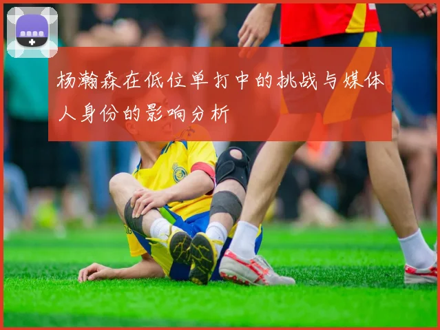 杨瀚森在低位单打中的挑战与媒体人身份的影响分析