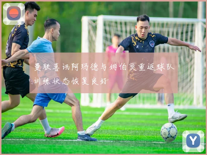 曼联喜讯阿玛德与姆伯莫重返球队训练状态恢复良好