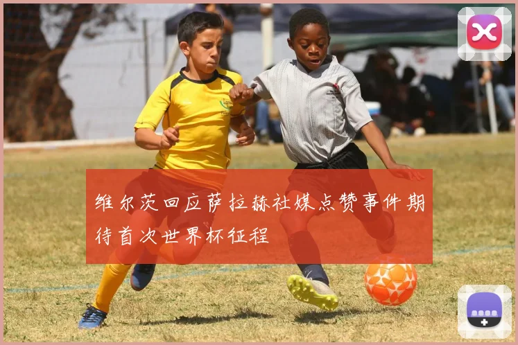 维尔茨回应萨拉赫社媒点赞事件期待首次世界杯征程