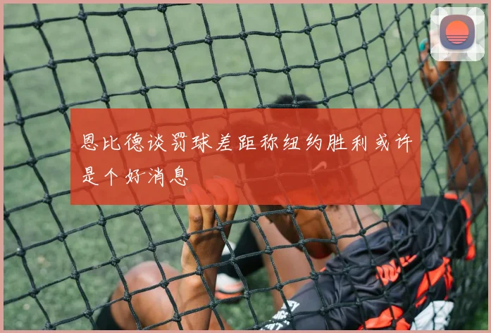 恩比德谈罚球差距称纽约胜利或许是个好消息