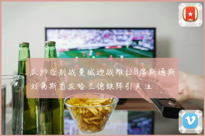 瓜帅告别战曼城迎战维拉B席斯通斯刘易斯首发哈兰德缺阵引关注