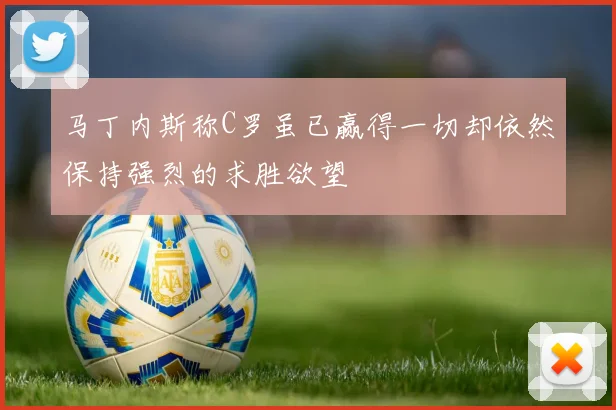 马丁内斯称C罗虽已赢得一切却依然保持强烈的求胜欲望