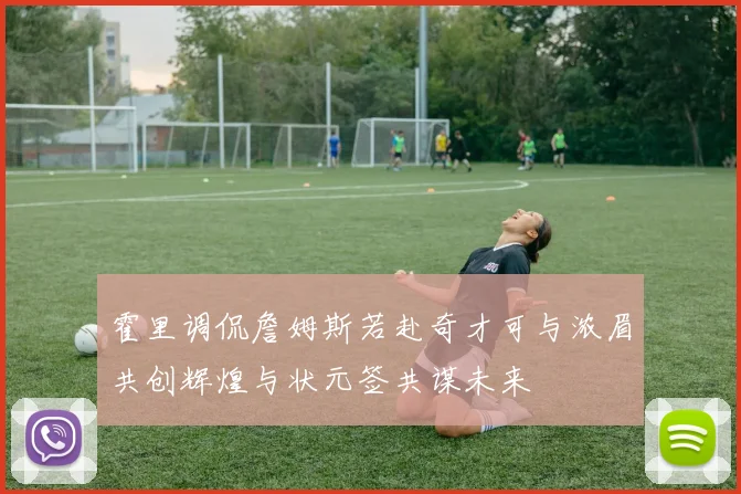 霍里调侃詹姆斯若赴奇才可与浓眉共创辉煌与状元签共谋未来