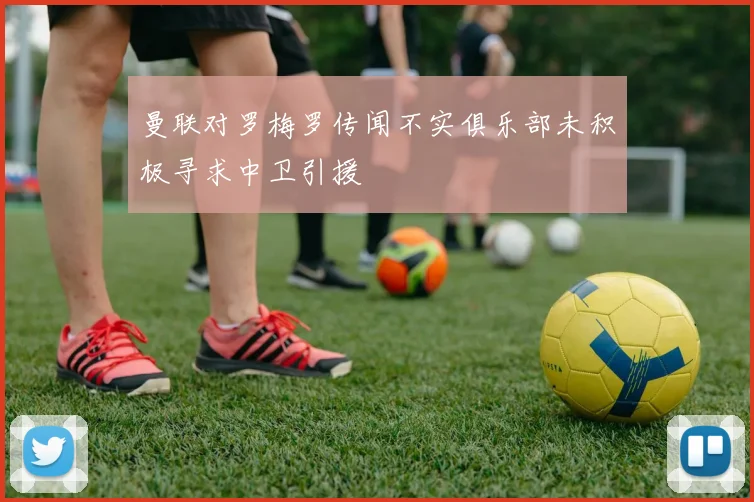 曼联对罗梅罗传闻不实俱乐部未积极寻求中卫引援