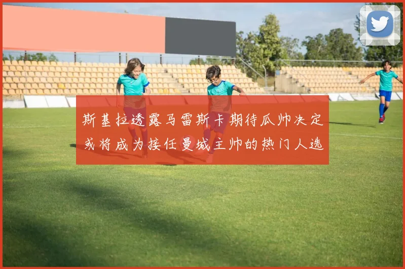 斯基拉透露马雷斯卡期待瓜帅决定或将成为接任曼城主帅的热门人选