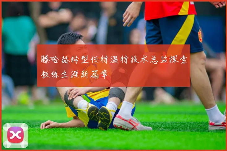 滕哈赫转型任特温特技术总监探索教练生涯新篇章
