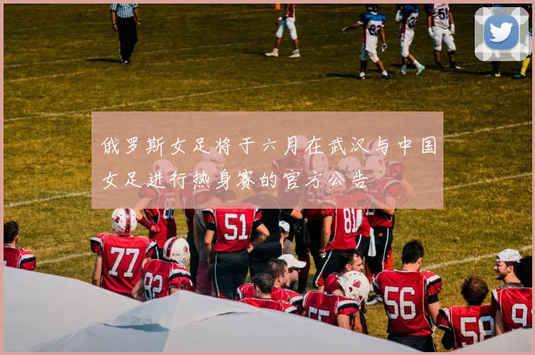 俄罗斯女足将于六月在武汉与中国女足进行热身赛的官方公告