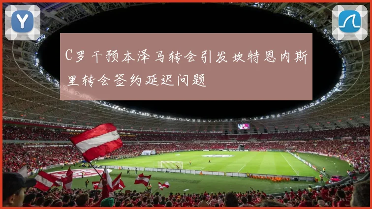 C罗干预本泽马转会引发坎特恩内斯里转会签约延迟问题