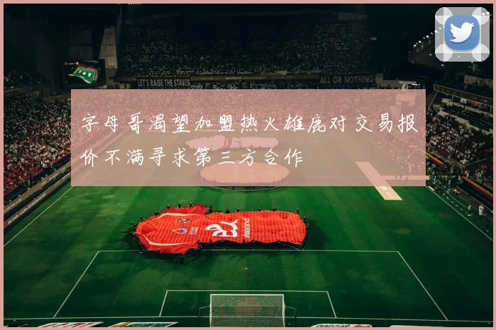 字母哥渴望加盟热火雄鹿对交易报价不满寻求第三方合作