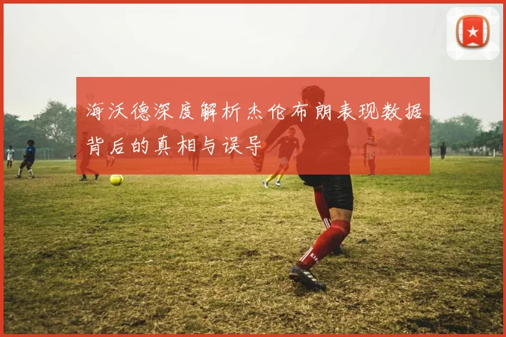 海沃德深度解析杰伦布朗表现数据背后的真相与误导