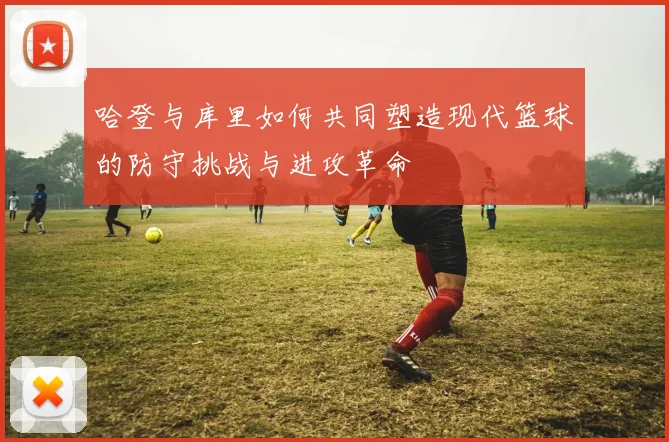 哈登与库里如何共同塑造现代篮球的防守挑战与进攻革命